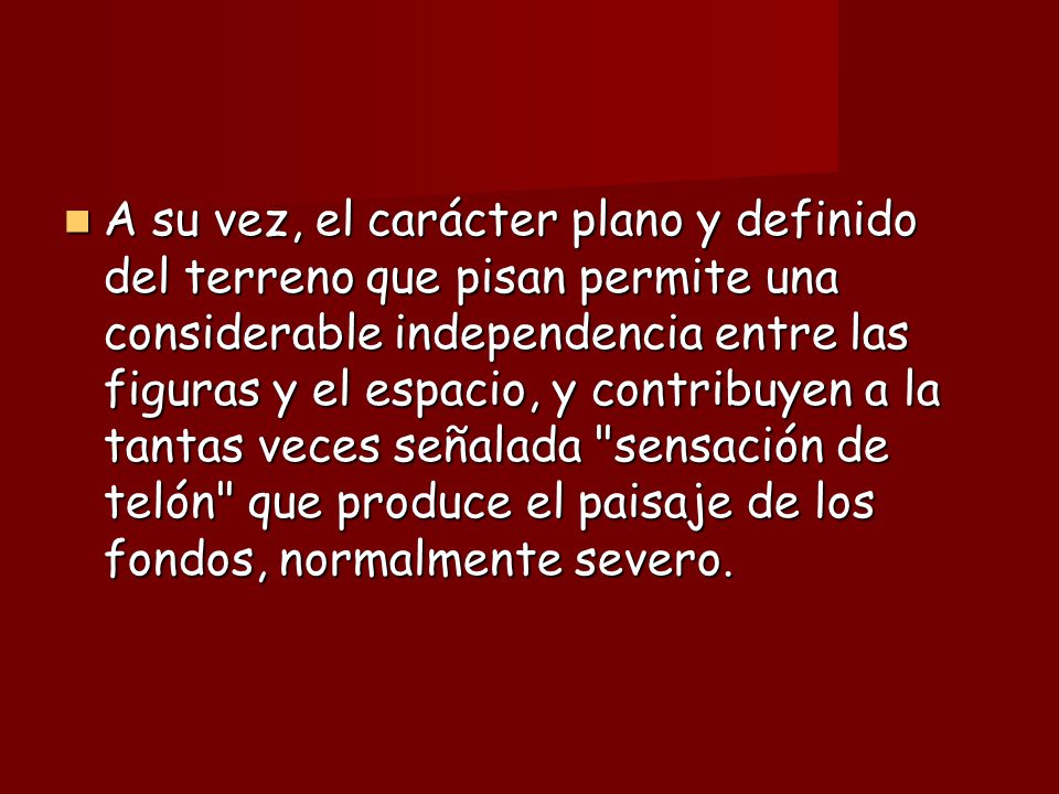 A su vez, el carácter plano y definido del terreno que pisan permite una considerable independencia entre las figuras y el espacio, y contribuyen a la tantas veces señalada sensación de telón que produce el paisaje de los fondos, normalmente severo.