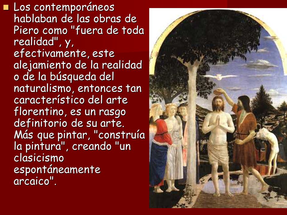 Los contemporáneos hablaban de las obras de Piero como fuera de toda realidad , y, efectivamente, este alejamiento de la realidad o de la búsqueda del naturalismo, entonces tan característico del arte florentino, es un rasgo definitorio de su arte.