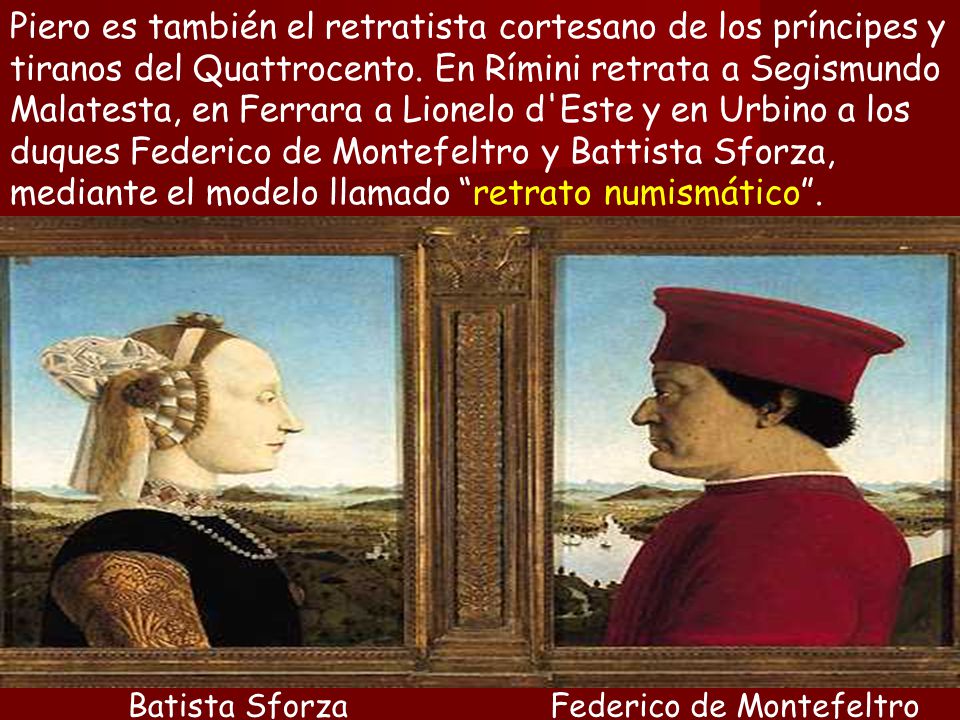 Piero es también el retratista cortesano de los príncipes y tiranos del Quattrocento. En Rímini retrata a Segismundo Malatesta, en Ferrara a Lionelo d Este y en Urbino a los duques Federico de Montefeltro y Battista Sforza, mediante el modelo llamado retrato numismático .