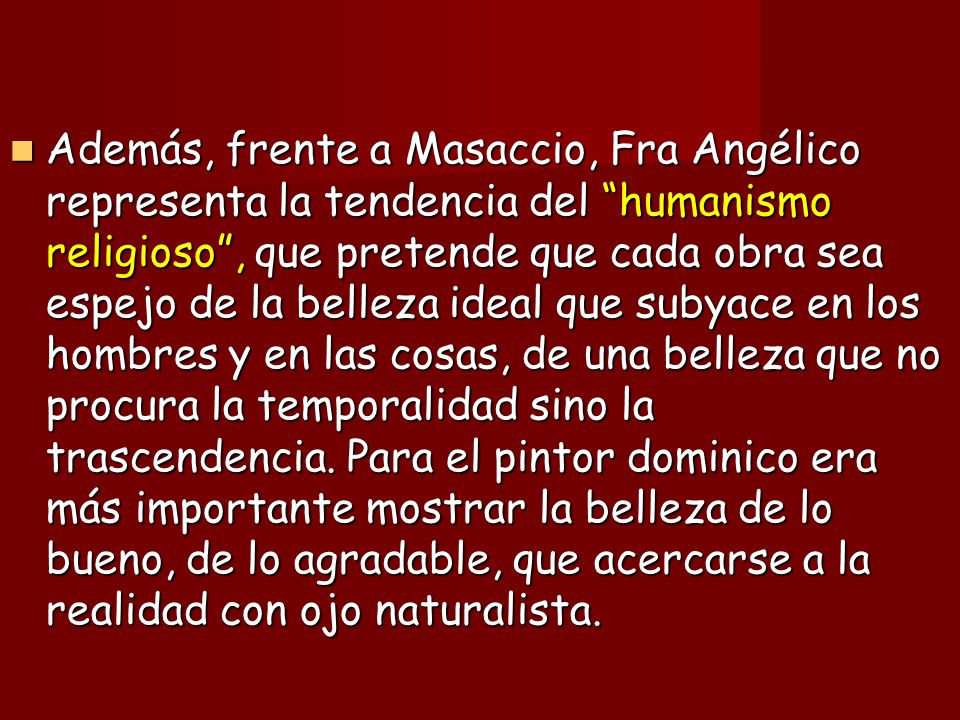 Además, frente a Masaccio, Fra Angélico representa la tendencia del humanismo religioso , que pretende que cada obra sea espejo de la belleza ideal que subyace en los hombres y en las cosas, de una belleza que no procura la temporalidad sino la trascendencia.
