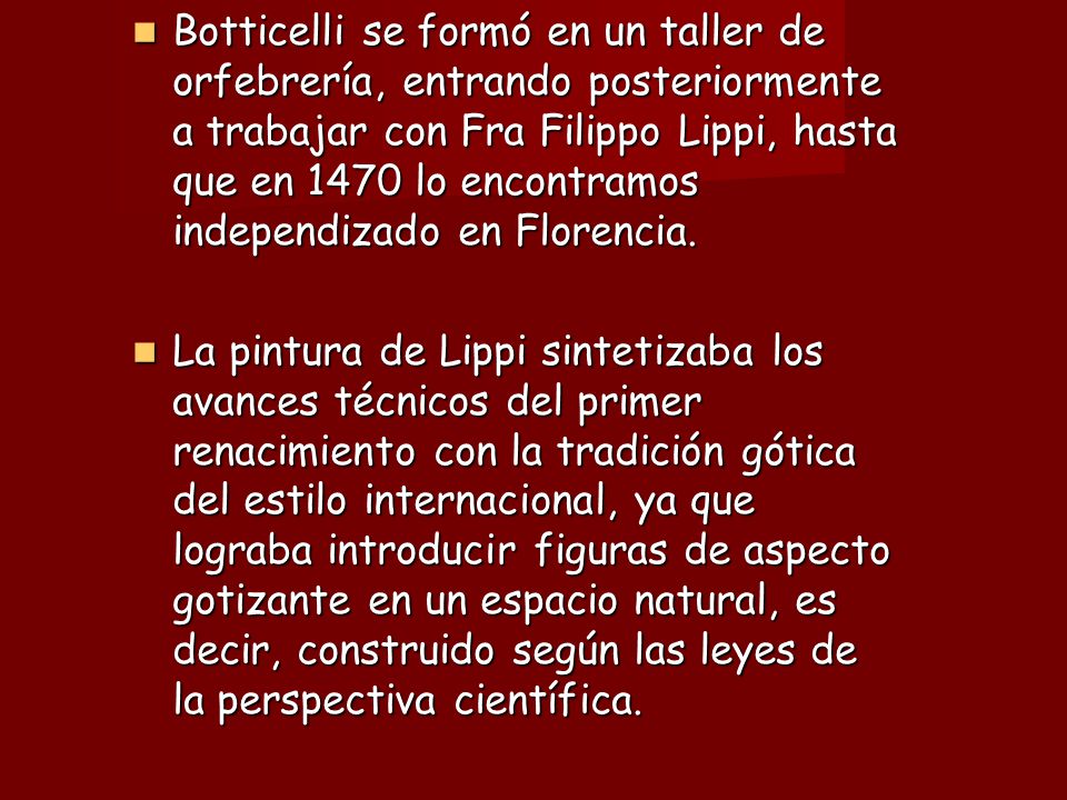 Botticelli se formó en un taller de orfebrería, entrando posteriormente a trabajar con Fra Filippo Lippi, hasta que en 1470 lo encontramos independizado en Florencia.