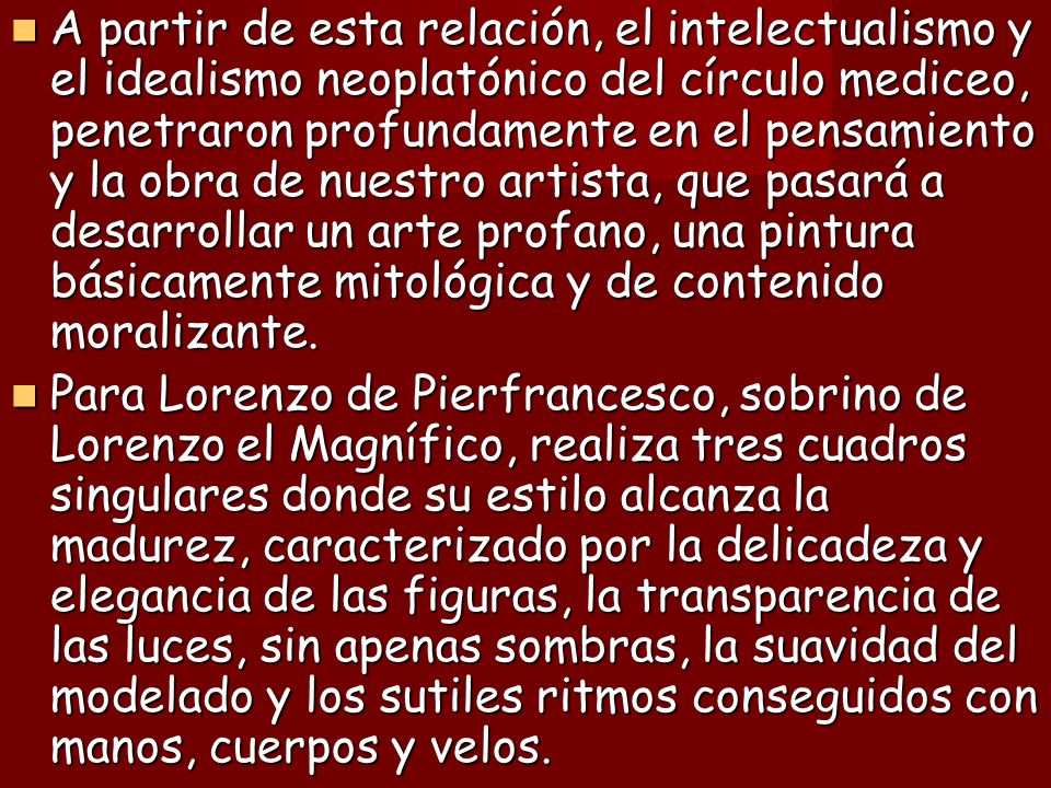 A partir de esta relación, el intelectualismo y el idealismo neoplatónico del círculo mediceo, penetraron profundamente en el pensamiento y la obra de nuestro artista, que pasará a desarrollar un arte profano, una pintura básicamente mitológica y de contenido moralizante.