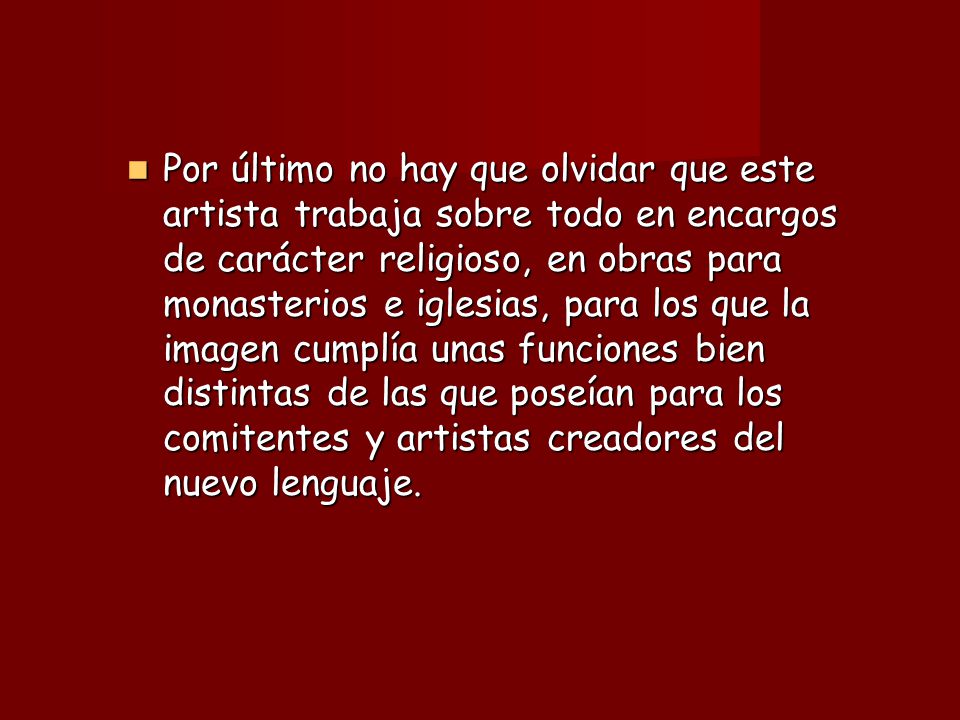Por último no hay que olvidar que este artista trabaja sobre todo en encargos de carácter religioso, en obras para monasterios e iglesias, para los que la imagen cumplía unas funciones bien distintas de las que poseían para los comitentes y artistas creadores del nuevo lenguaje.