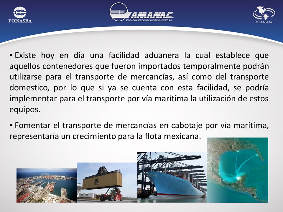 Existe hoy en día una facilidad aduanera la cual establece que aquellos contenedores que fueron importados temporalmente podrán utilizarse para el transporte de mercancías, así como del transporte domestico, por lo que si ya se cuenta con esta facilidad, se podría implementar para el transporte por vía marítima la utilización de estos equipos.