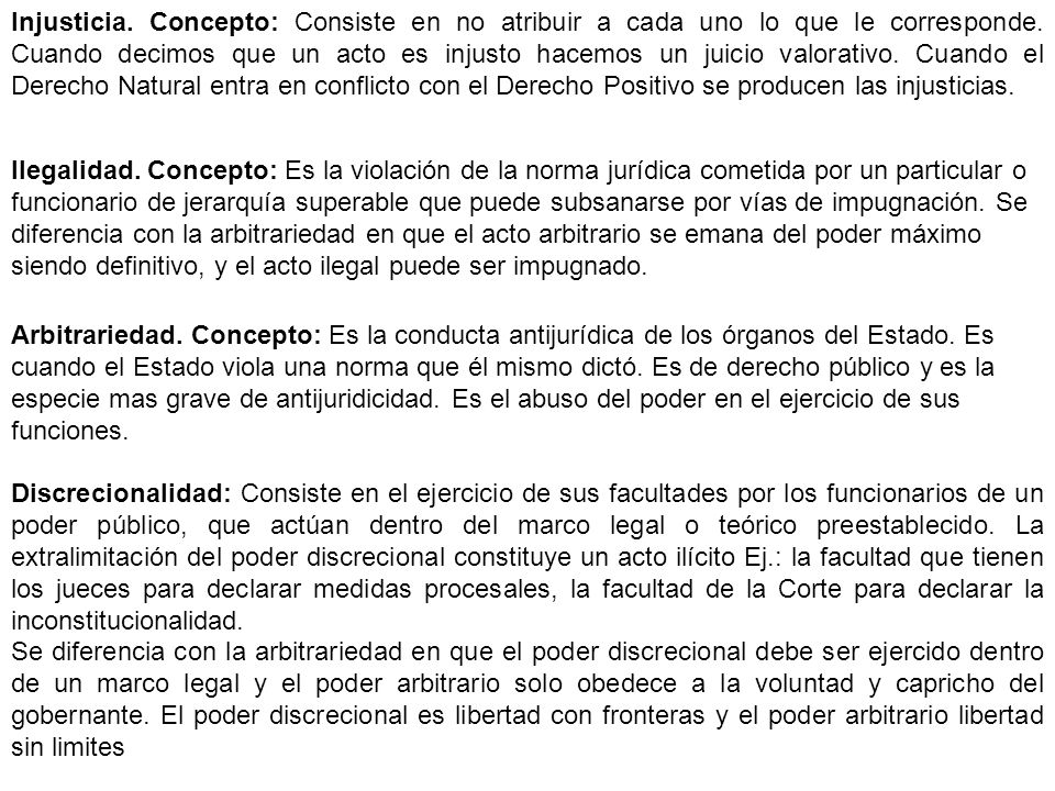 Injusticia. Concepto: Consiste en no atribuir a cada uno lo que le corresponde. Cuando decimos que un acto es injusto hacemos un juicio valorativo. Cuando el Derecho Natural entra en conflicto con el Derecho Positivo se producen las injusticias.