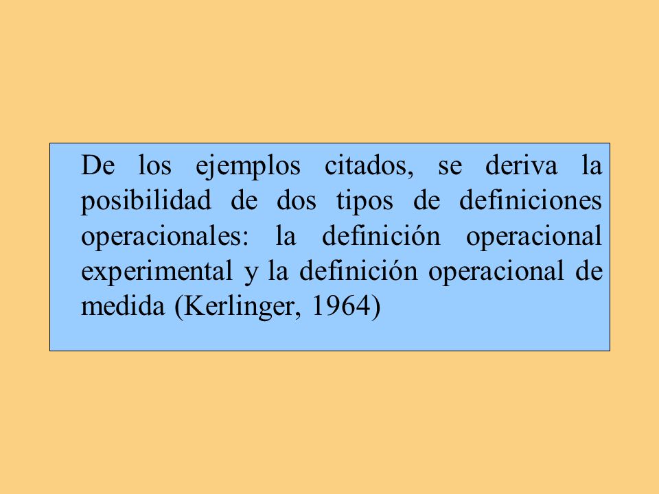 De los ejemplos citados, se deriva la posibilidad de dos tipos de definiciones operacionales: la definición operacional experimental y la definición operacional de medida (Kerlinger, 1964)