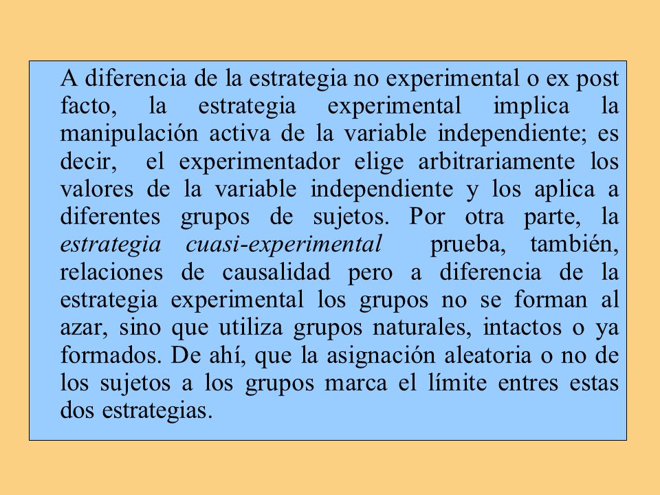 A diferencia de la estrategia no experimental o ex post facto, la estrategia experimental implica la manipulación activa de la variable independiente; es decir, el experimentador elige arbitrariamente los valores de la variable independiente y los aplica a diferentes grupos de sujetos.