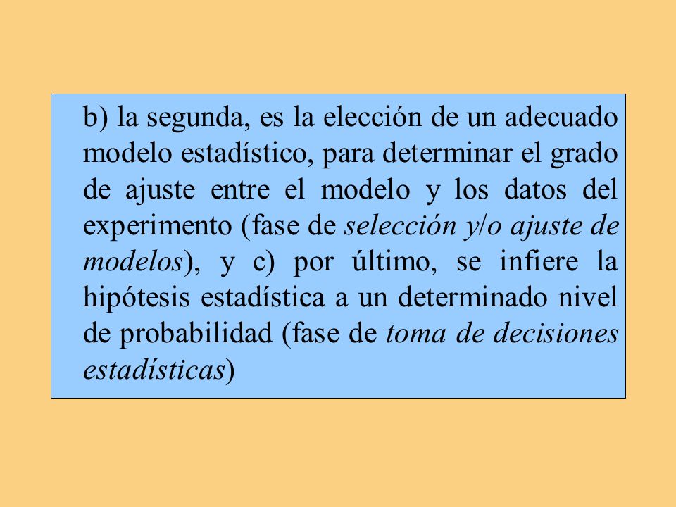 b) la segunda, es la elección de un adecuado modelo estadístico, para determinar el grado de ajuste entre el modelo y los datos del experimento (fase de selección y/o ajuste de modelos), y c) por último, se infiere la hipótesis estadística a un determinado nivel de probabilidad (fase de toma de decisiones estadísticas)
