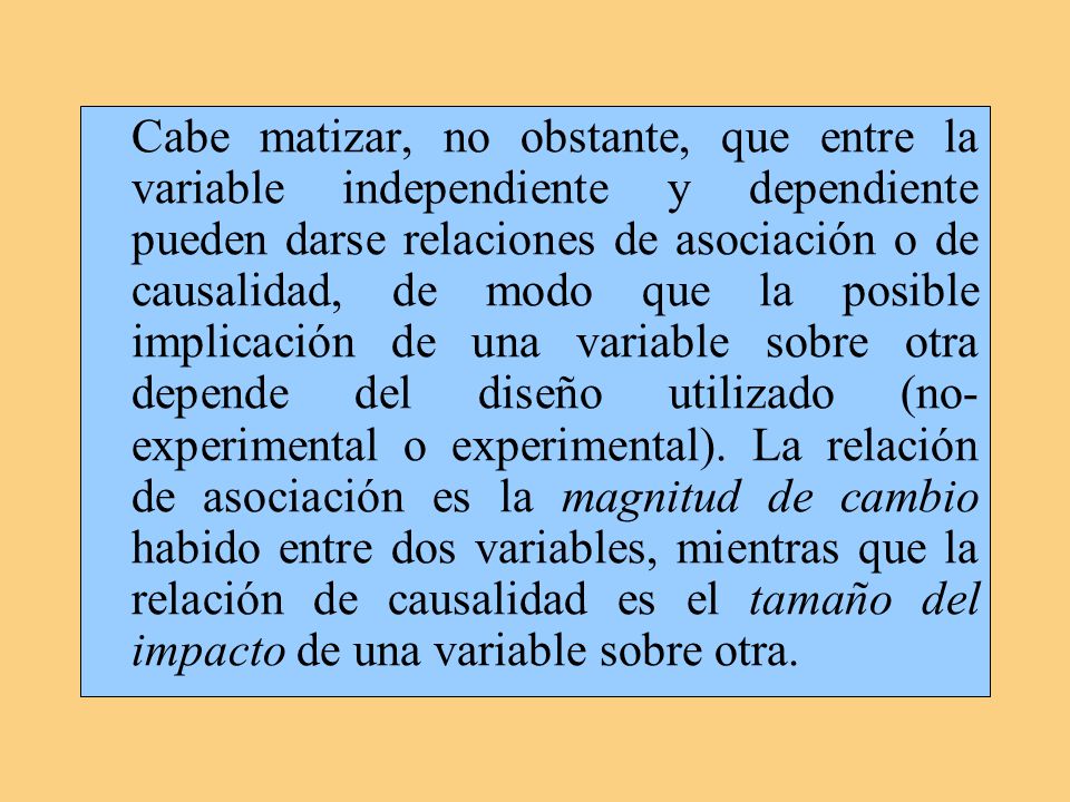 Cabe matizar, no obstante, que entre la variable independiente y dependiente pueden darse relaciones de asociación o de causalidad, de modo que la posible implicación de una variable sobre otra depende del diseño utilizado (no-experimental o experimental).