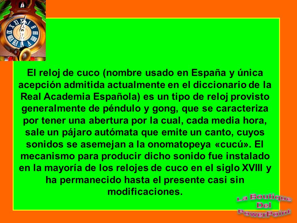 El reloj de cuco (nombre usado en España y única acepción admitida actualmente en el diccionario de la Real Academia Española) es un tipo de reloj provisto generalmente de péndulo y gong, que se caracteriza por tener una abertura por la cual, cada media hora, sale un pájaro autómata que emite un canto, cuyos sonidos se asemejan a la onomatopeya «cucú».