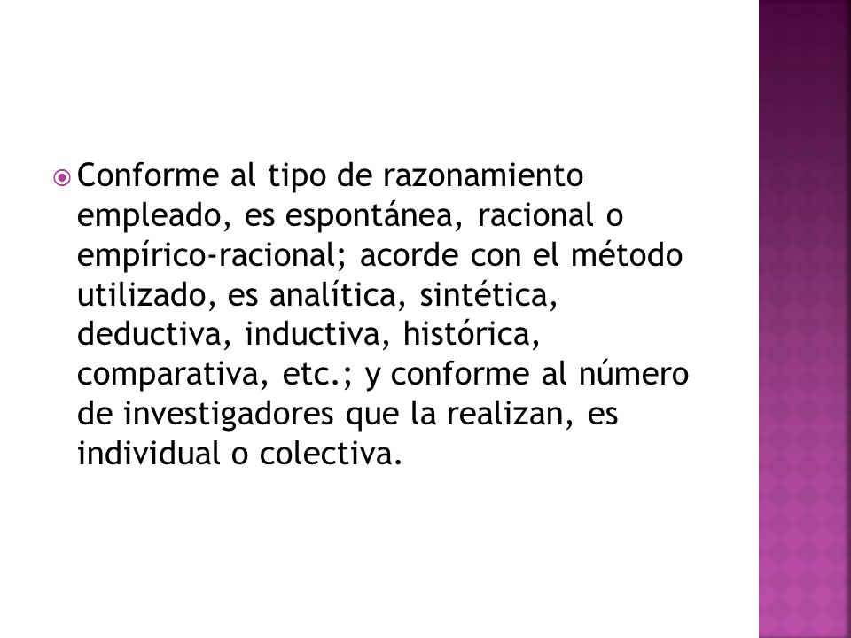 Conforme al tipo de razonamiento empleado, es espontánea, racional o empírico-racional; acorde con el método utilizado, es analítica, sintética, deductiva, inductiva, histórica, comparativa, etc.; y conforme al número de investigadores que la realizan, es individual o colectiva.
