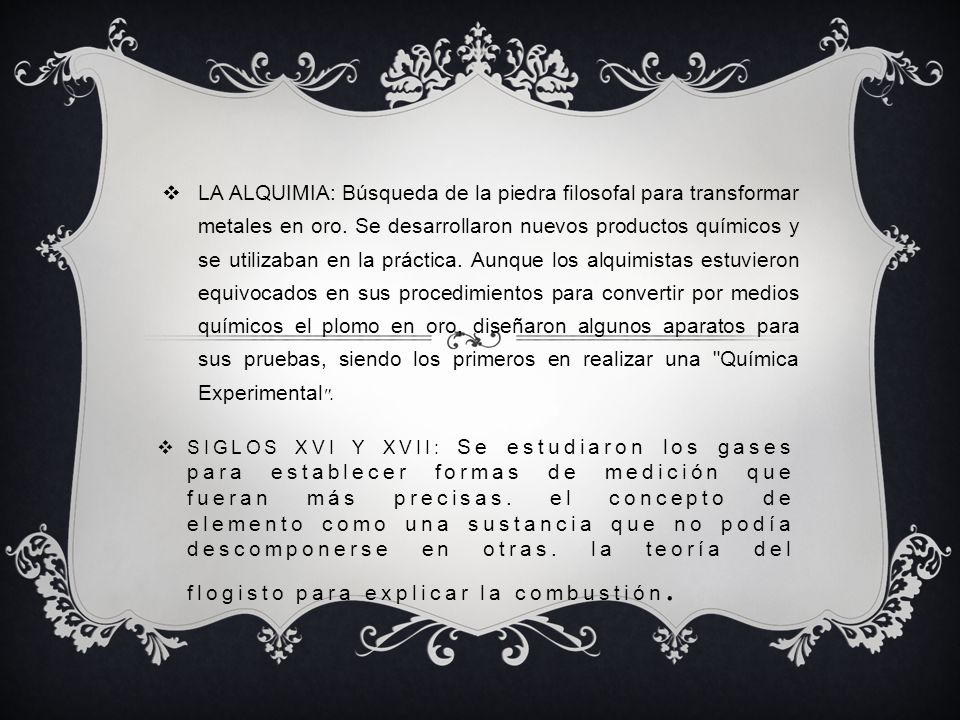 LA ALQUIMIA: Búsqueda de la piedra filosofal para transformar metales en oro. Se desarrollaron nuevos productos químicos y se utilizaban en la práctica. Aunque los alquimistas estuvieron equivocados en sus procedimientos para convertir por medios químicos el plomo en oro, diseñaron algunos aparatos para sus pruebas, siendo los primeros en realizar una Química Experimental .