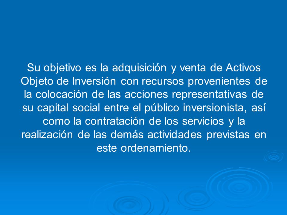 Su objetivo es la adquisición y venta de Activos Objeto de Inversión con recursos provenientes de la colocación de las acciones representativas de su capital social entre el público inversionista, así como la contratación de los servicios y la realización de las demás actividades previstas en este ordenamiento.