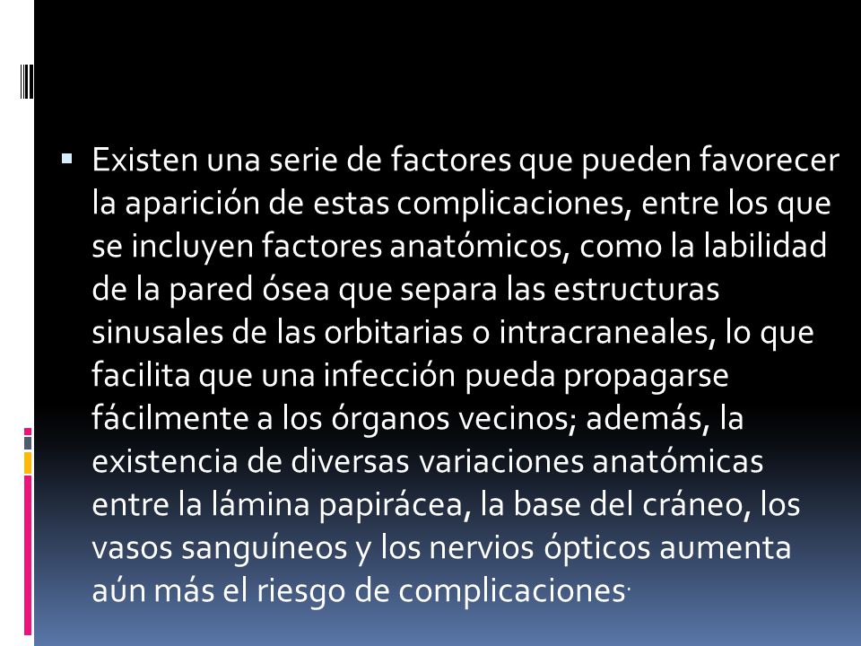 Existen una serie de factores que pueden favorecer la aparición de estas complicaciones, entre los que se incluyen factores anatómicos, como la labilidad de la pared ósea que separa las estructuras sinusales de las orbitarias o intracraneales, lo que facilita que una infección pueda propagarse fácilmente a los órganos vecinos; además, la existencia de diversas variaciones anatómicas entre la lámina papirácea, la base del cráneo, los vasos sanguíneos y los nervios ópticos aumenta aún más el riesgo de complicaciones.