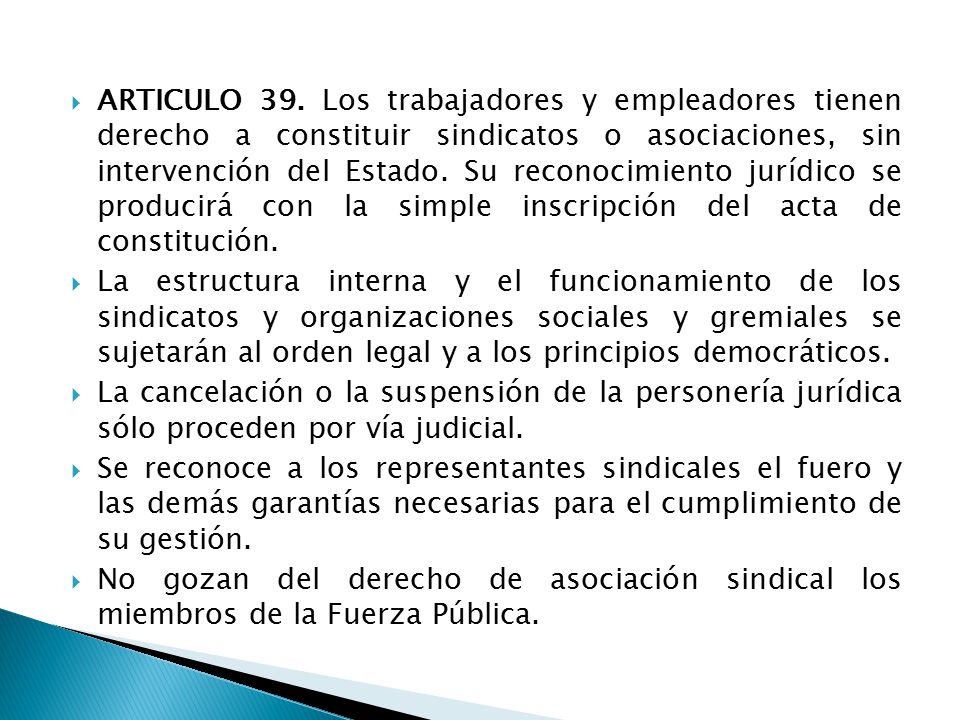 ARTICULO 39. Los trabajadores y empleadores tienen derecho a constituir sindicatos o asociaciones, sin intervención del Estado. Su reconocimiento jurídico se producirá con la simple inscripción del acta de constitución.