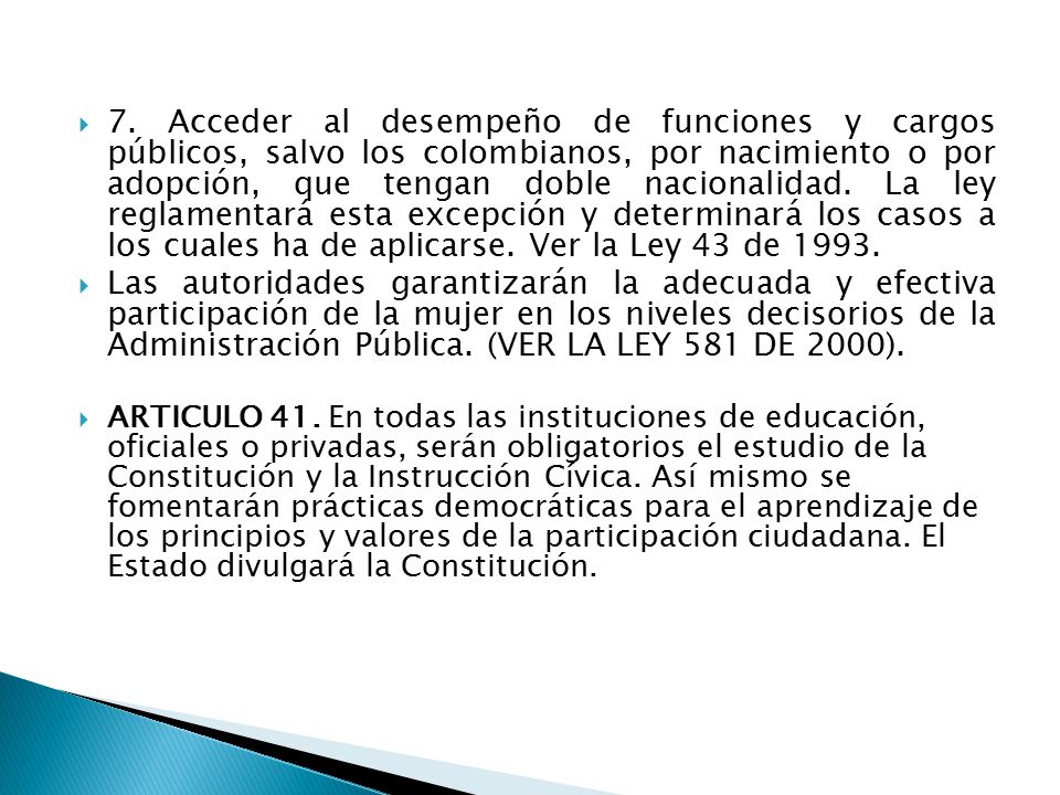 7. Acceder al desempeño de funciones y cargos públicos, salvo los colombianos, por nacimiento o por adopción, que tengan doble nacionalidad. La ley reglamentará esta excepción y determinará los casos a los cuales ha de aplicarse. Ver la Ley 43 de 1993.