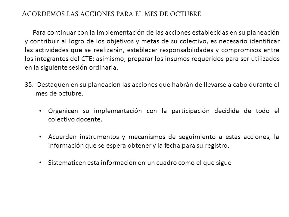 Para continuar con la implementación de las acciones establecidas en su planeación y contribuir al logro de los objetivos y metas de su colectivo, es necesario identificar las actividades que se realizarán, establecer responsabilidades y compromisos entre los integrantes del CTE; asimismo, preparar los insumos requeridos para ser utilizados en la siguiente sesión ordinaria.