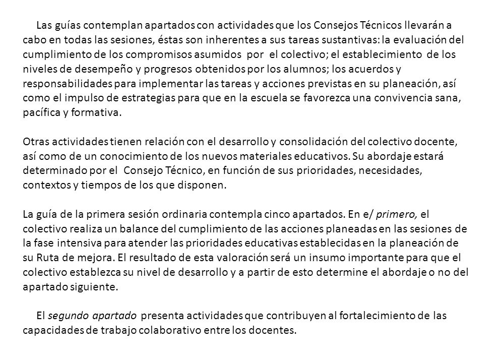 Las guías contemplan apartados con actividades que los Consejos Técnicos llevarán a cabo en todas las sesiones, éstas son inherentes a sus tareas sustantivas: la evaluación del cumplimiento de los compromisos asumidos por el colectivo; el establecimiento de los niveles de desempeño y progresos obtenidos por los alumnos; los acuerdos y responsabilidades para implementar las tareas y acciones previstas en su planeación, así como el impulso de estrategias para que en la escuela se favorezca una convivencia sana, pacífica y formativa.