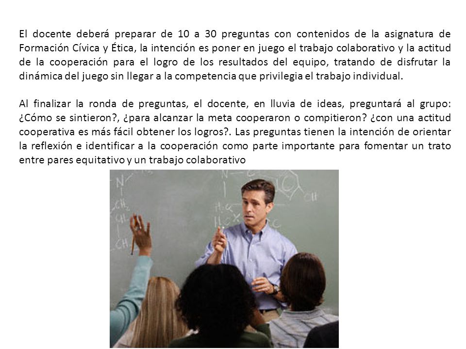 El docente deberá preparar de 10 a 30 preguntas con contenidos de la asignatura de Formación Cívica y Ética, la intención es poner en juego el trabajo colaborativo y la actitud de la cooperación para el logro de los resultados del equipo, tratando de disfrutar la dinámica del juego sin llegar a la competencia que privilegia el trabajo individual.