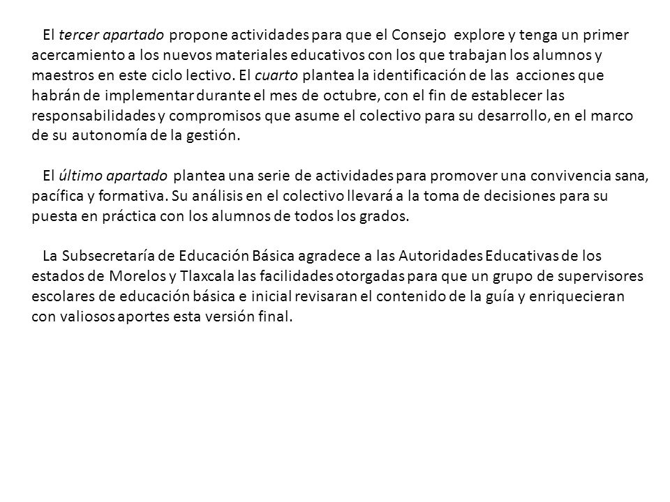 El tercer apartado propone actividades para que el Consejo explore y tenga un primer acercamiento a los nuevos materiales educativos con los que trabajan los alumnos y maestros en este ciclo lectivo. El cuarto plantea la identificación de las acciones que habrán de implementar durante el mes de octubre, con el fin de establecer las responsabilidades y compromisos que asume el colectivo para su desarrollo, en el marco de su autonomía de la gestión.