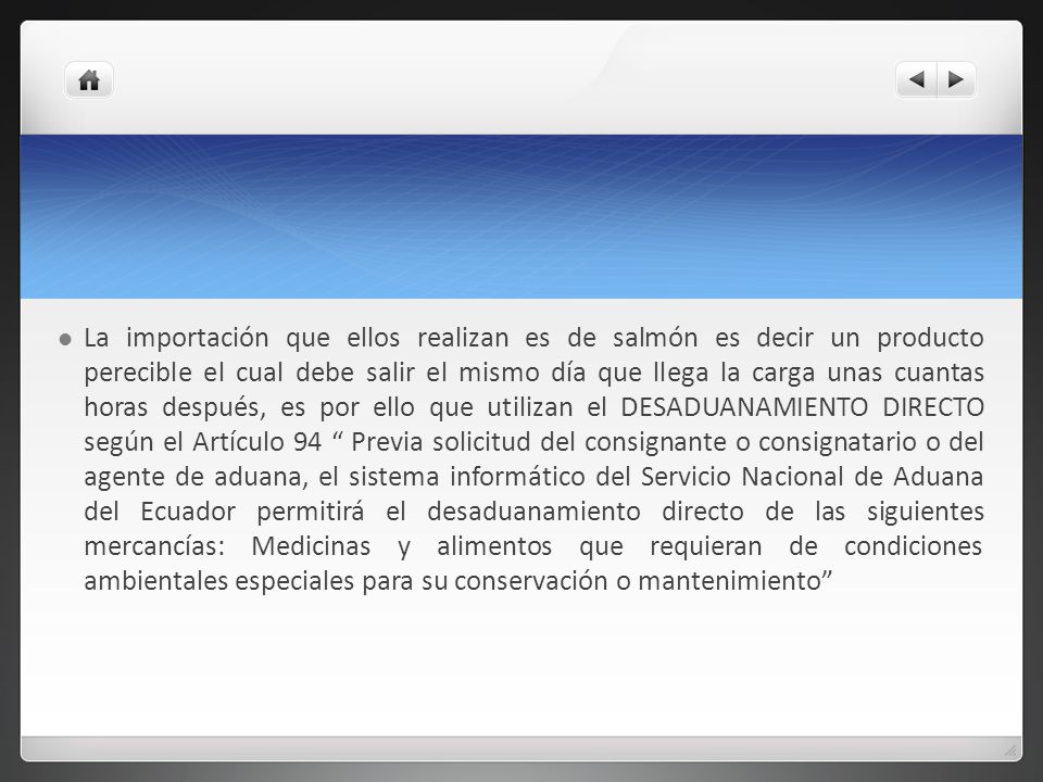 La importación que ellos realizan es de salmón es decir un producto perecible el cual debe salir el mismo día que llega la carga unas cuantas horas después, es por ello que utilizan el DESADUANAMIENTO DIRECTO según el Artículo 94 Previa solicitud del consignante o consignatario o del agente de aduana, el sistema informático del Servicio Nacional de Aduana del Ecuador permitirá el desaduanamiento directo de las siguientes mercancías: Medicinas y alimentos que requieran de condiciones ambientales especiales para su conservación o mantenimiento