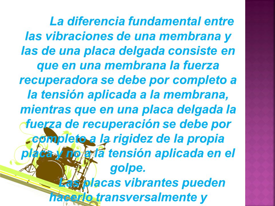 La diferencia fundamental entre las vibraciones de una membrana y las de una placa delgada consiste en que en una membrana la fuerza recuperadora se debe por completo a la tensión aplicada a la membrana, mientras que en una placa delgada la fuerza de recuperación se debe por completo a la rigidez de la propia placa y no a la tensión aplicada en el golpe.