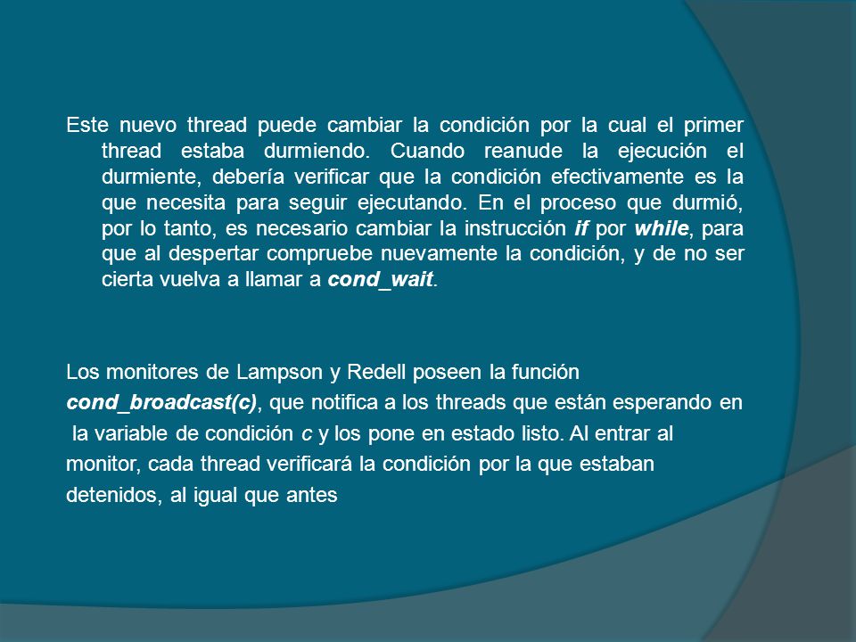 Este nuevo thread puede cambiar la condición por la cual el primer thread estaba durmiendo. Cuando reanude la ejecución el durmiente, debería verificar que la condición efectivamente es la que necesita para seguir ejecutando. En el proceso que durmió, por lo tanto, es necesario cambiar la instrucción if por while, para que al despertar compruebe nuevamente la condición, y de no ser cierta vuelva a llamar a cond_wait.