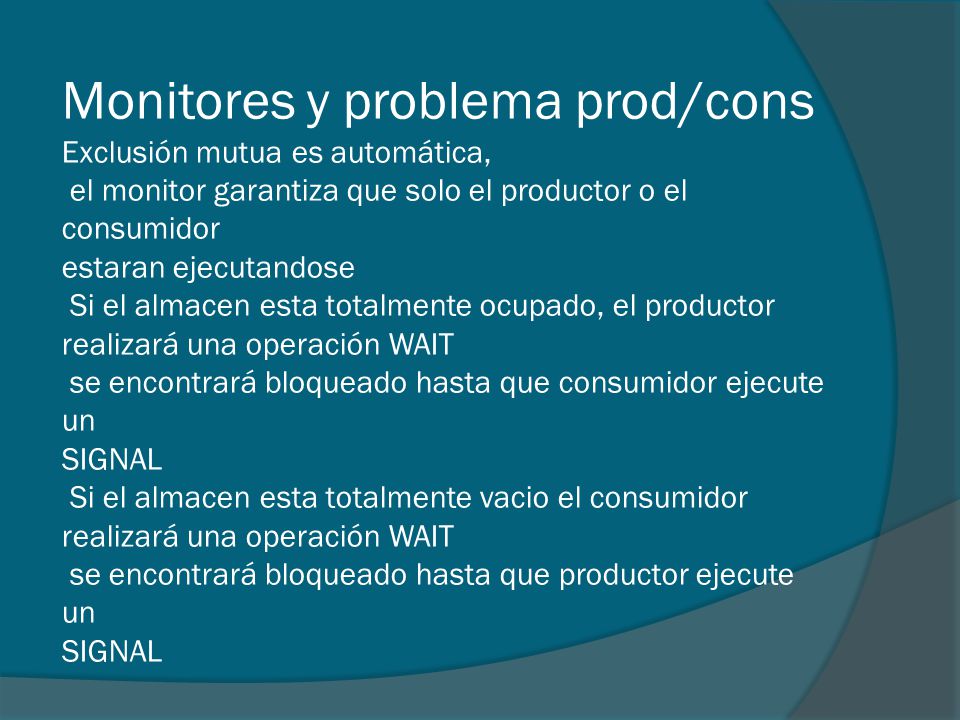 Monitores y problema prod/cons Exclusión mutua es automática, el monitor garantiza que solo el productor o el consumidor estaran ejecutandose Si el almacen esta totalmente ocupado, el productor realizará una operación WAIT se encontrará bloqueado hasta que consumidor ejecute un SIGNAL Si el almacen esta totalmente vacio el consumidor realizará una operación WAIT se encontrará bloqueado hasta que productor ejecute un SIGNAL