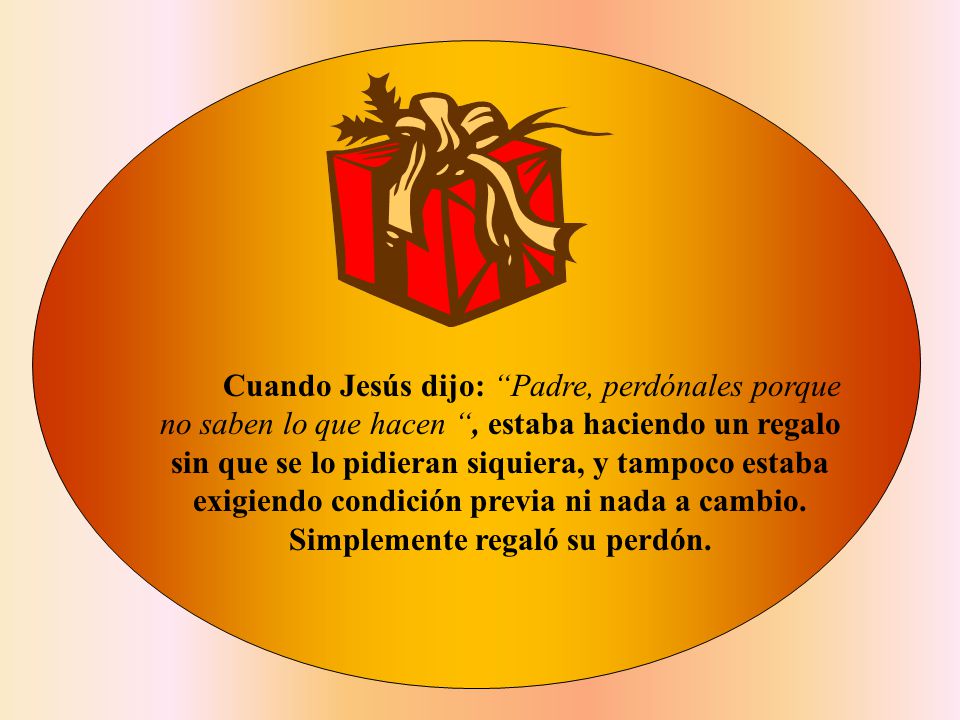 Cuando Jesús dijo: Padre, perdónales porque no saben lo que hacen , estaba haciendo un regalo sin que se lo pidieran siquiera, y tampoco estaba exigiendo condición previa ni nada a cambio.