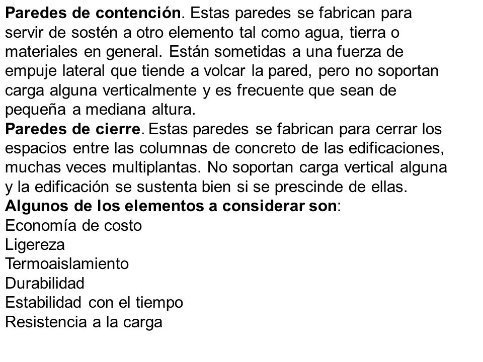 Paredes de contención. Estas paredes se fabrican para servir de sostén a otro elemento tal como agua, tierra o materiales en general. Están sometidas a una fuerza de empuje lateral que tiende a volcar la pared, pero no soportan carga alguna verticalmente y es frecuente que sean de pequeña a mediana altura.