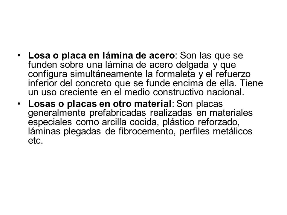 Losa o placa en lámina de acero: Son las que se funden sobre una lámina de acero delgada y que configura simultáneamente la formaleta y el refuerzo inferior del concreto que se funde encima de ella. Tiene un uso creciente en el medio constructivo nacional.