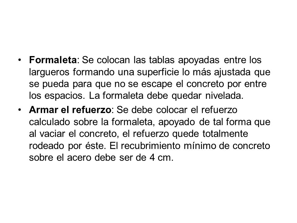 Formaleta: Se colocan las tablas apoyadas entre los largueros formando una superficie lo más ajustada que se pueda para que no se escape el concreto por entre los espacios. La formaleta debe quedar nivelada.