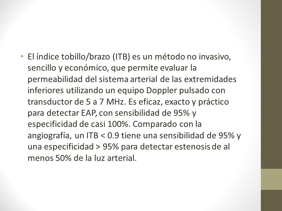 El índice tobillo/brazo (ITB) es un método no invasivo, sencillo y económico, que permite evaluar la permeabilidad del sistema arterial de las extremidades inferiores utilizando un equipo Doppler pulsado con transductor de 5 a 7 MHz.