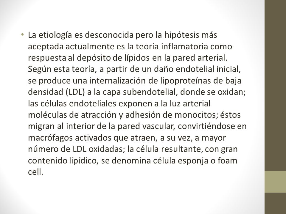 La etiología es desconocida pero la hipótesis más aceptada actualmente es la teoría inflamatoria como respuesta al depósito de lípidos en la pared arterial.