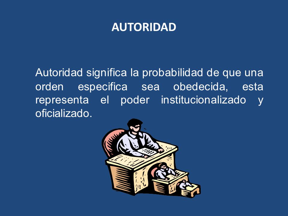 AUTORIDAD Autoridad significa la probabilidad de que una orden especifica sea obedecida, esta representa el poder institucionalizado y oficializado.