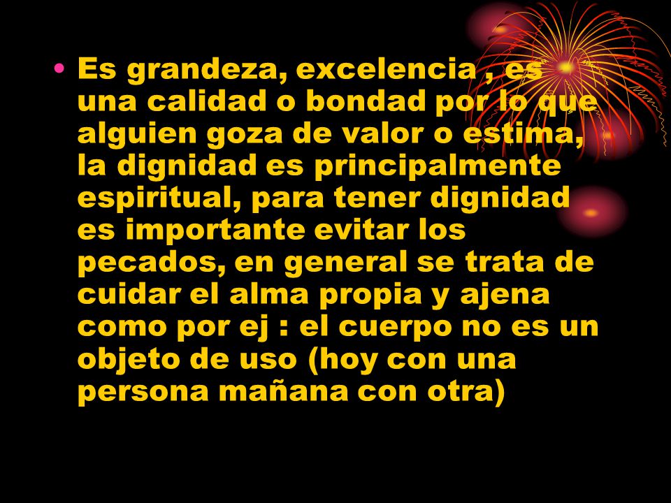Es grandeza, excelencia , es una calidad o bondad por lo que alguien goza de valor o estima, la dignidad es principalmente espiritual, para tener dignidad es importante evitar los pecados, en general se trata de cuidar el alma propia y ajena como por ej : el cuerpo no es un objeto de uso (hoy con una persona mañana con otra)