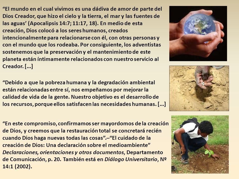 El mundo en el cual vivimos es una dádiva de amor de parte del Dios Creador, que hizo el cielo y la tierra, el mar y las fuentes de las aguas’ (Apocalipsis 14:7; 11:17, 18). En medio de esta creación, Dios colocó a los seres humanos, creados intencionalmente para relacionarse con él, con otras personas y con el mundo que los rodeaba. Por consiguiente, los adventistas sostenemos que la preservación y el mantenimiento de este planeta están íntimamente relacionados con nuestro servicio al Creador. [...]