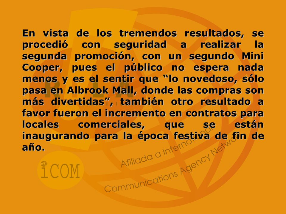 En vista de los tremendos resultados, se procedió con seguridad a realizar la segunda promoción, con un segundo Mini Cooper, pues el público no espera nada menos y es el sentir que lo novedoso, sólo pasa en Albrook Mall, donde las compras son más divertidas , también otro resultado a favor fueron el incremento en contratos para locales comerciales, que se están inaugurando para la época festiva de fin de año.