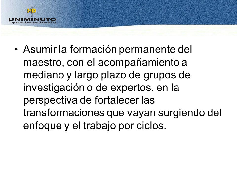 Asumir la formación permanente del maestro, con el acompañamiento a mediano y largo plazo de grupos de investigación o de expertos, en la perspectiva de fortalecer las transformaciones que vayan surgiendo del enfoque y el trabajo por ciclos.