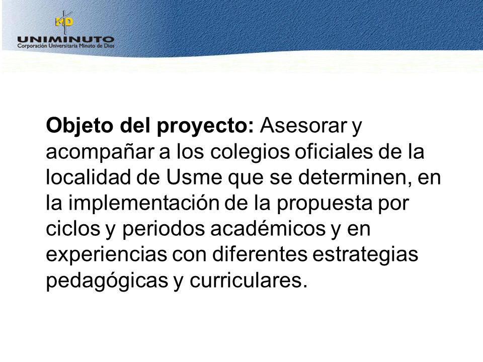Objeto del proyecto: Asesorar y acompañar a los colegios oficiales de la localidad de Usme que se determinen, en la implementación de la propuesta por ciclos y periodos académicos y en experiencias con diferentes estrategias pedagógicas y curriculares.
