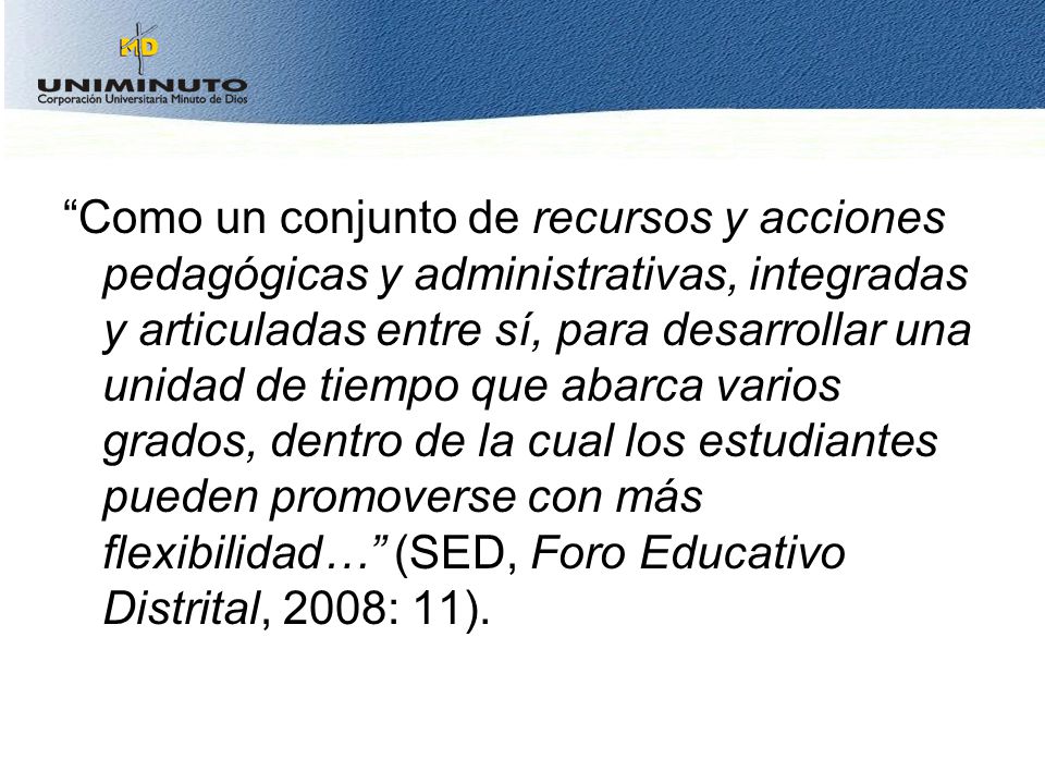 Como un conjunto de recursos y acciones pedagógicas y administrativas, integradas y articuladas entre sí, para desarrollar una unidad de tiempo que abarca varios grados, dentro de la cual los estudiantes pueden promoverse con más flexibilidad… (SED, Foro Educativo Distrital, 2008: 11).