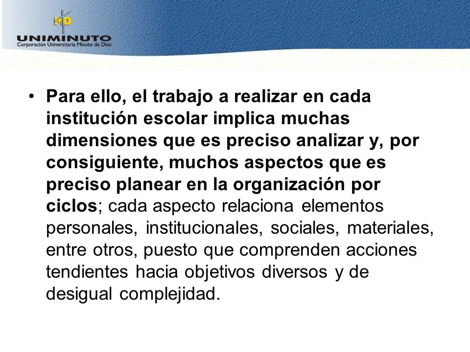 Para ello, el trabajo a realizar en cada institución escolar implica muchas dimensiones que es preciso analizar y, por consiguiente, muchos aspectos que es preciso planear en la organización por ciclos; cada aspecto relaciona elementos personales, institucionales, sociales, materiales, entre otros, puesto que comprenden acciones tendientes hacia objetivos diversos y de desigual complejidad.