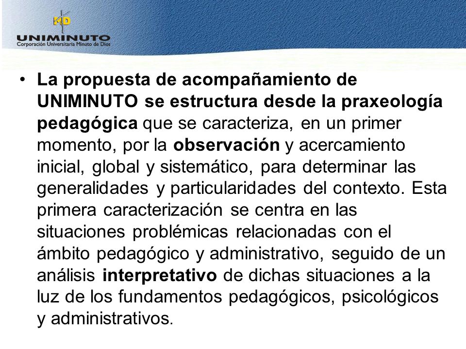 La propuesta de acompañamiento de UNIMINUTO se estructura desde la praxeología pedagógica que se caracteriza, en un primer momento, por la observación y acercamiento inicial, global y sistemático, para determinar las generalidades y particularidades del contexto.