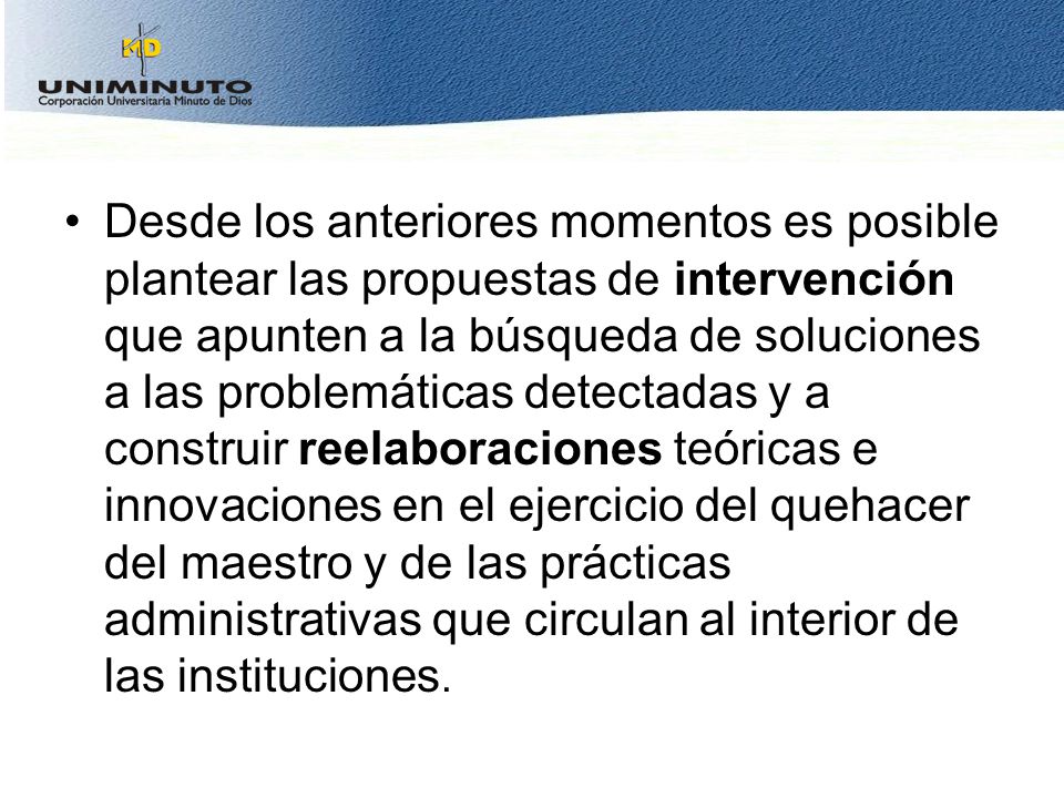 Desde los anteriores momentos es posible plantear las propuestas de intervención que apunten a la búsqueda de soluciones a las problemáticas detectadas y a construir reelaboraciones teóricas e innovaciones en el ejercicio del quehacer del maestro y de las prácticas administrativas que circulan al interior de las instituciones.