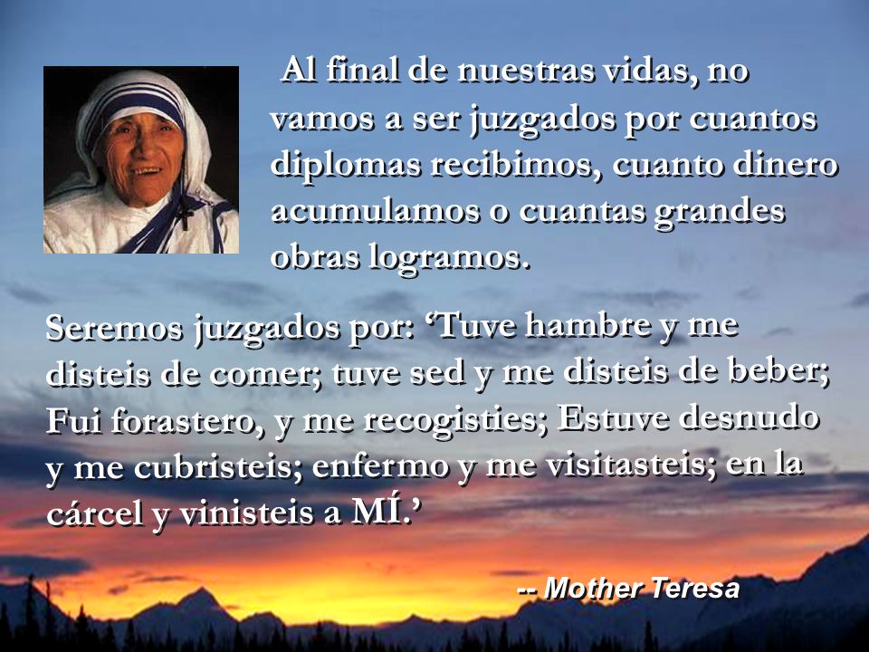 Al final de nuestras vidas, no vamos a ser juzgados por cuantos diplomas recibimos, cuanto dinero acumulamos o cuantas grandes obras logramos.