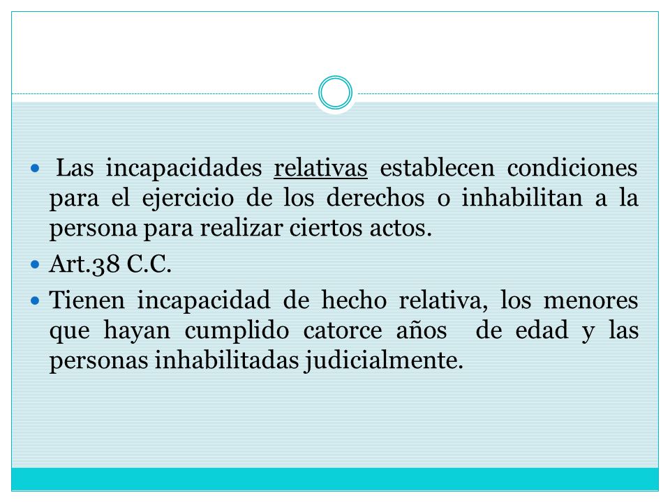 Las incapacidades relativas establecen condiciones para el ejercicio de los derechos o inhabilitan a la persona para realizar ciertos actos.
