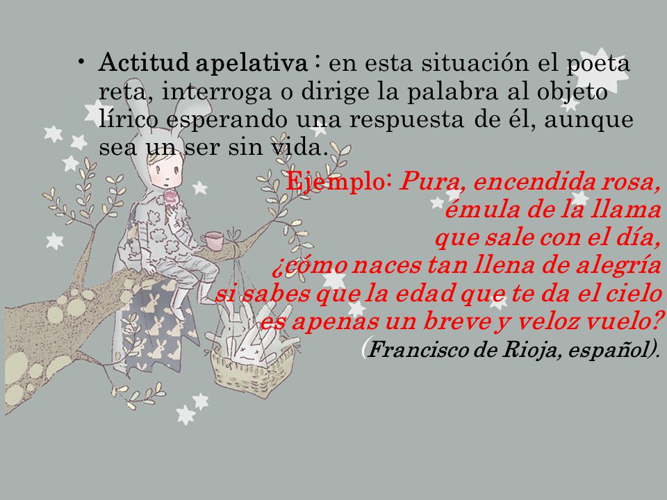 Actitud apelativa : en esta situación el poeta reta, interroga o dirige la palabra al objeto lírico esperando una respuesta de él, aunque sea un ser sin vida.