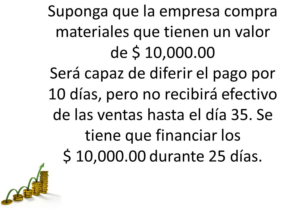 Suponga que la empresa compra materiales que tienen un valor de $ 10, Será capaz de diferir el pago por 10 días, pero no recibirá efectivo de las ventas hasta el día 35.