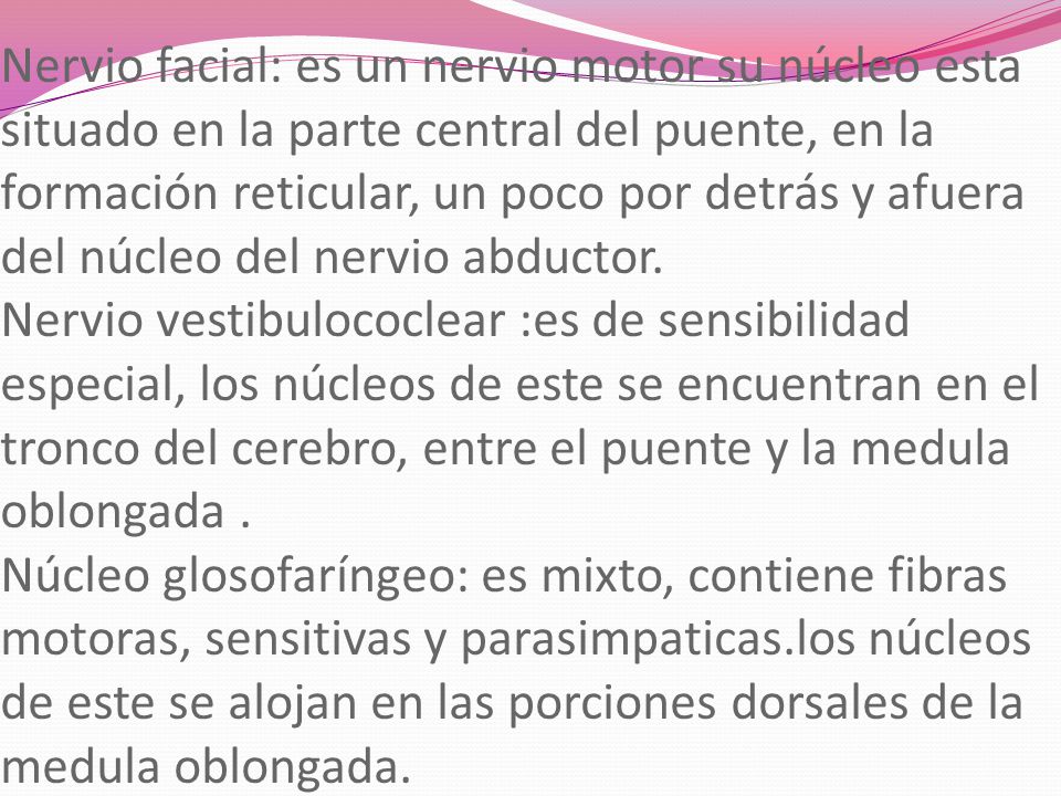 Nervio facial: es un nervio motor su núcleo esta situado en la parte central del puente, en la formación reticular, un poco por detrás y afuera del núcleo del nervio abductor.