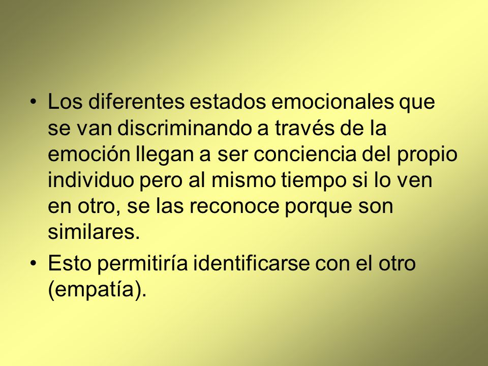 Los diferentes estados emocionales que se van discriminando a través de la emoción llegan a ser conciencia del propio individuo pero al mismo tiempo si lo ven en otro, se las reconoce porque son similares.